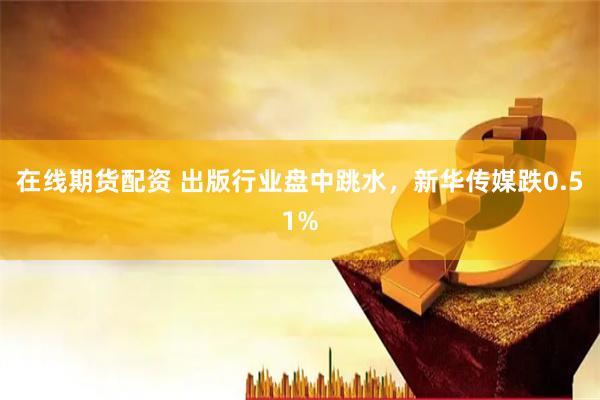 在线期货配资 出版行业盘中跳水，新华传媒跌0.51%