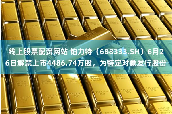线上股票配资网站 铂力特（688333.SH）6月26日解禁上市4486.74万股，为特定对象发行股份