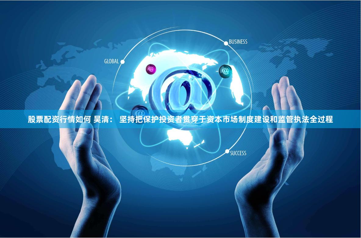 股票配资行情如何 吴清： 坚持把保护投资者贯穿于资本市场制度建设和监管执法全过程