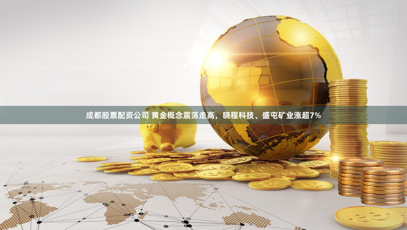 成都股票配资公司 黄金概念震荡走高，晓程科技、盛屯矿业涨超7%