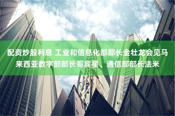 配资炒股利息 工业和信息化部部长金壮龙会见马来西亚数字部部长哥宾星、通信部部长法米