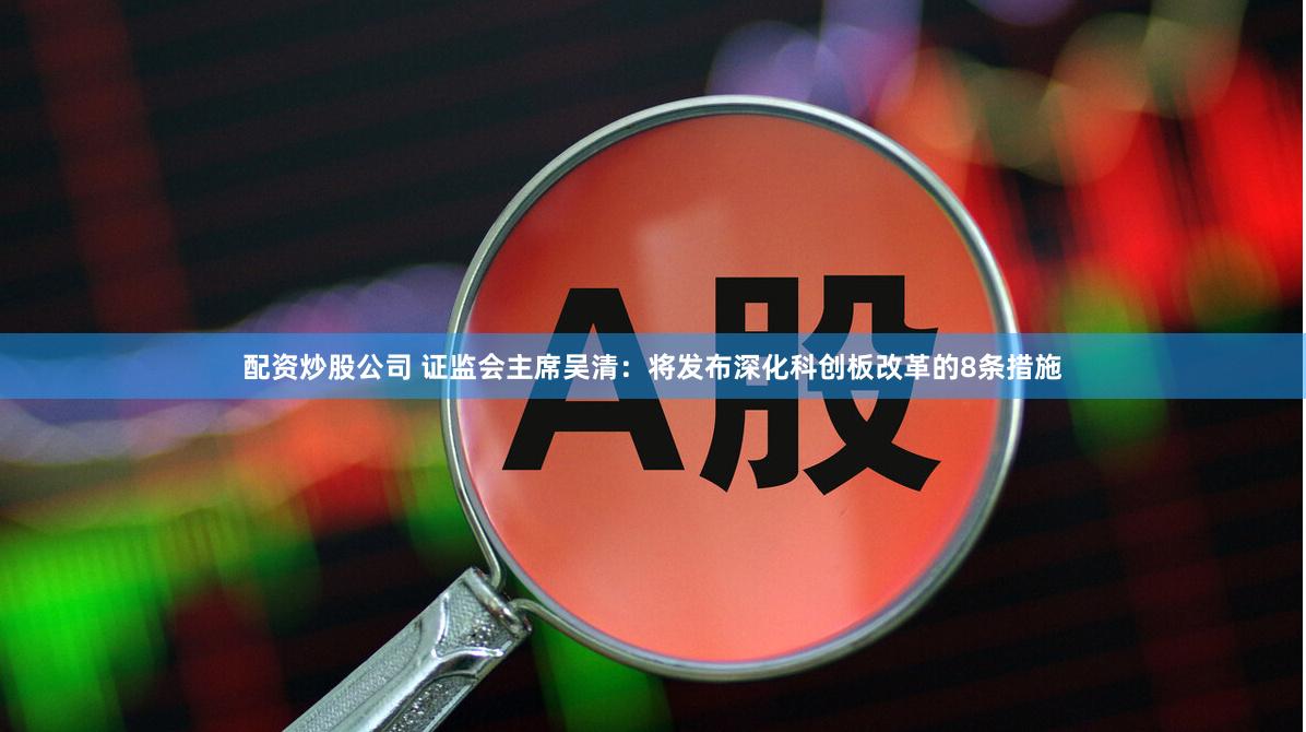 配资炒股公司 证监会主席吴清：将发布深化科创板改革的8条措施