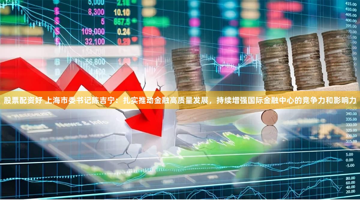 股票配资好 上海市委书记陈吉宁：扎实推动金融高质量发展，持续增强国际金融中心的竞争力和影响力