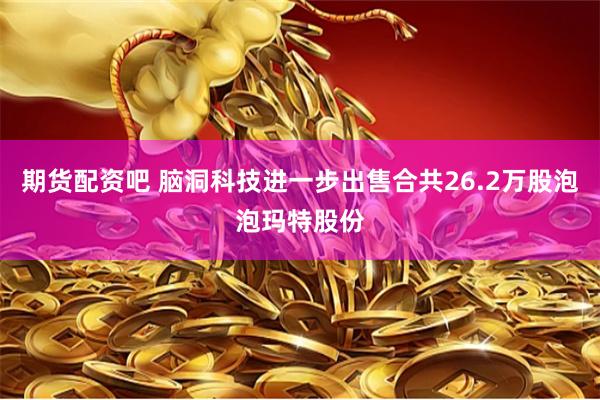 期货配资吧 脑洞科技进一步出售合共26.2万股泡泡玛特股份