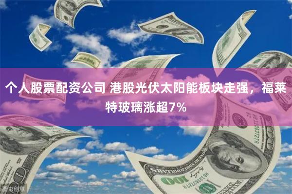个人股票配资公司 港股光伏太阳能板块走强，福莱特玻璃涨超7%
