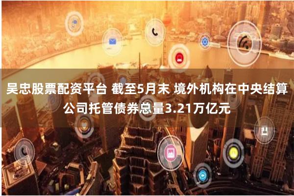 吴忠股票配资平台 截至5月末 境外机构在中央结算公司托管债券总量3.21万亿元