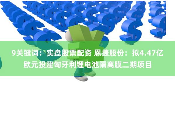 9关键词：实盘股票配资 恩捷股份：拟4.47亿欧元投建匈牙利锂电池隔离膜二期项目