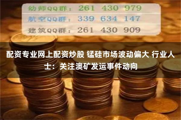 配资专业网上配资炒股 锰硅市场波动偏大 行业人士：关注澳矿发运事件动向