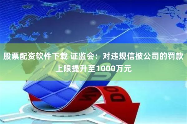 股票配资软件下载 证监会：对违规信披公司的罚款上限提升至1000万元