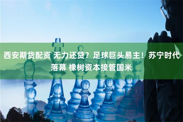 西安期货配资 无力还贷？足球巨头易主！苏宁时代落幕 橡树资本接管国米