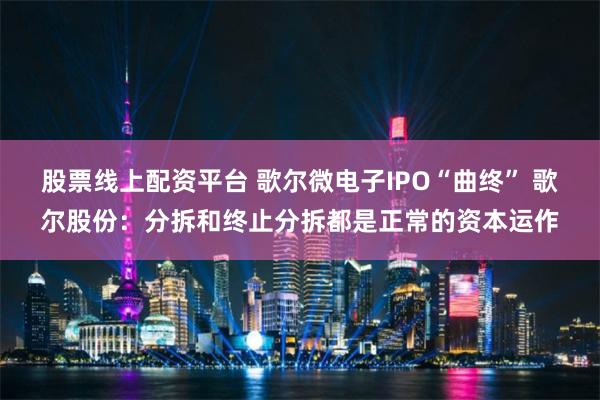 股票线上配资平台 歌尔微电子IPO“曲终” 歌尔股份：分拆和终止分拆都是正常的资本运作