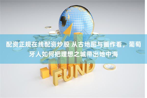 配资正规在线配资炒股 从古地图与画作看，葡萄牙人如何把理想之城带出地中海