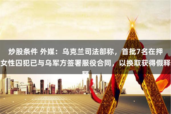 炒股条件 外媒：乌克兰司法部称，首批7名在押女性囚犯已与乌军方签署服役合同，以换取获得假释