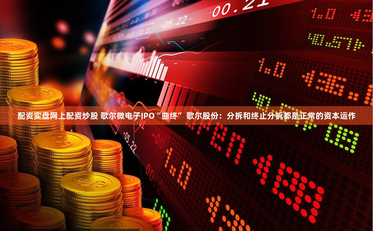 配资实盘网上配资炒股 歌尔微电子IPO“曲终” 歌尔股份：分拆和终止分拆都是正常的资本运作