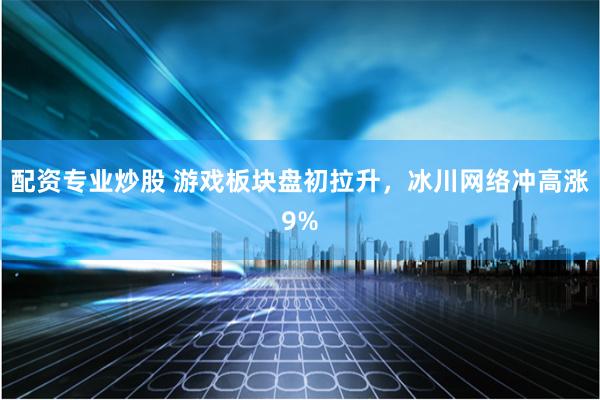 配资专业炒股 游戏板块盘初拉升，冰川网络冲高涨9%
