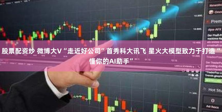 股票配资炒 微博大V“走近好公司”首秀科大讯飞 星火大模型致力于打造“懂你的AI助手”