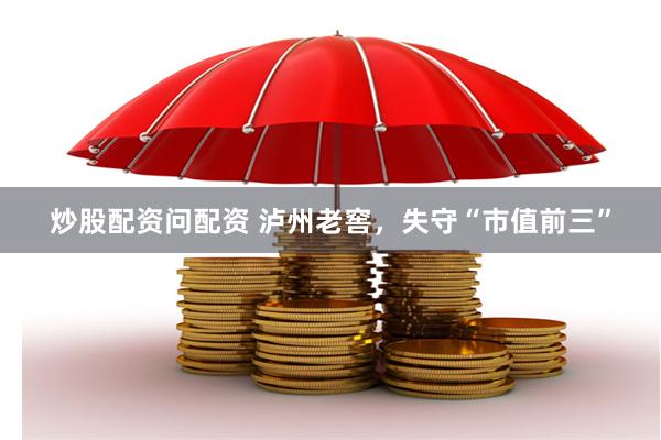 炒股配资问配资 泸州老窖，失守“市值前三”