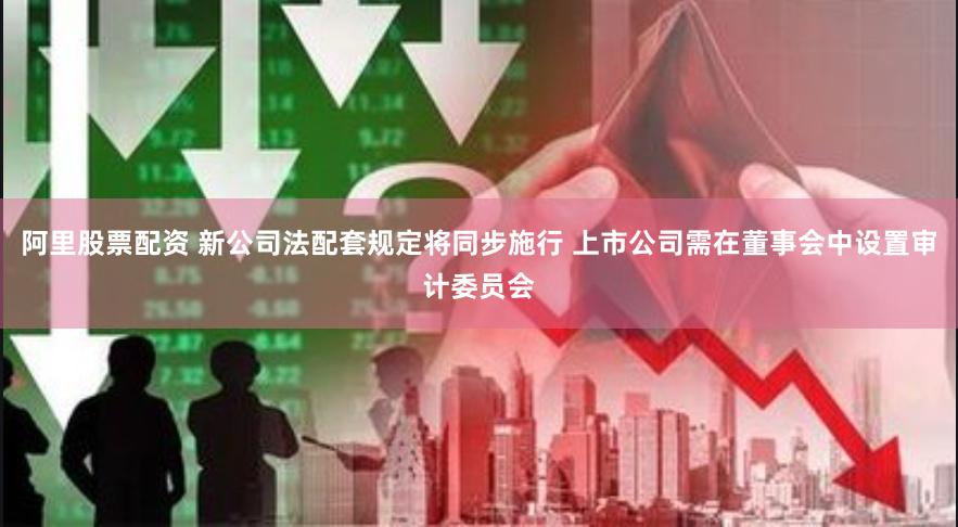 阿里股票配资 新公司法配套规定将同步施行 上市公司需在董事会中设置审计委员会