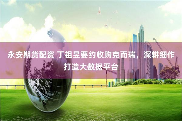 永安期货配资 丁祖昱要约收购克而瑞，深耕细作打造大数据平台