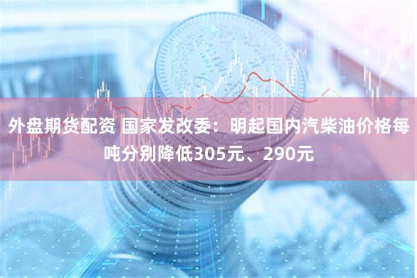 外盘期货配资 国家发改委：明起国内汽柴油价格每吨分别降低305元、290元