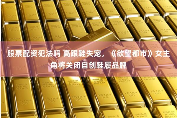 股票配资犯法吗 高跟鞋失宠，《欲望都市》女主角将关闭自创鞋履品牌
