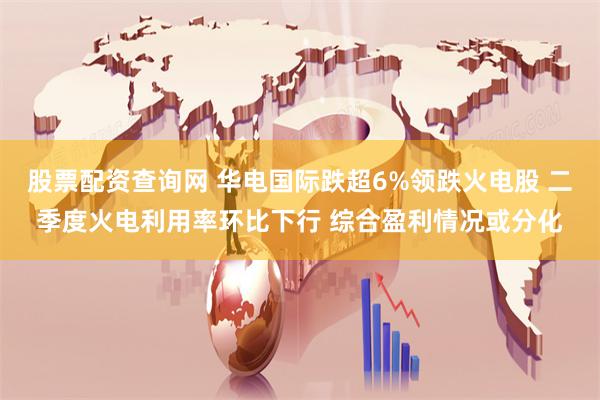 股票配资查询网 华电国际跌超6%领跌火电股 二季度火电利用率环比下行 综合盈利情况或分化