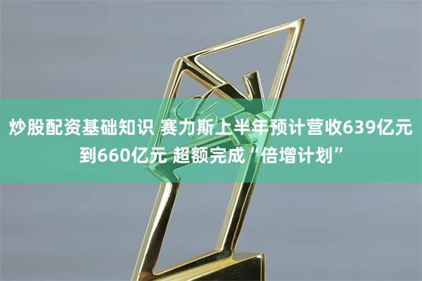 炒股配资基础知识 赛力斯上半年预计营收639亿元到660亿元 超额完成“倍增计划”