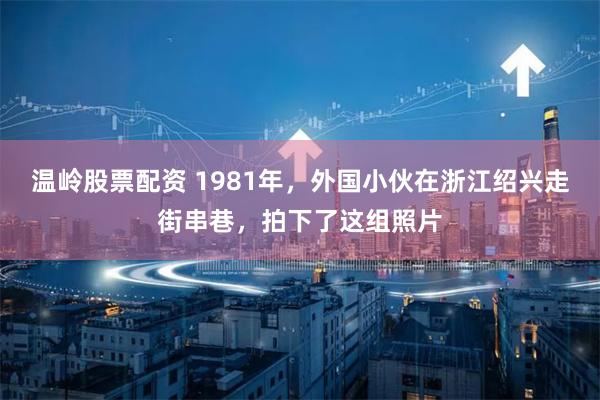 温岭股票配资 1981年，外国小伙在浙江绍兴走街串巷，拍下了这组照片