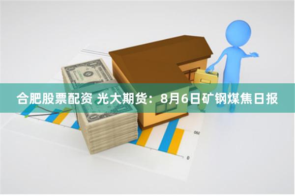 合肥股票配资 光大期货：8月6日矿钢煤焦日报