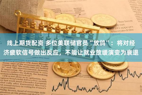 线上期货配资 多位美联储官员“放鸽”：将对经济疲软信号做出反应，不能让就业放缓演变为衰退