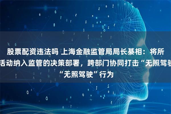 股票配资违法吗 上海金融监管局局长綦相：将所有金融活动纳入监管的决策部署，跨部门协同打击“无照驾驶”行为
