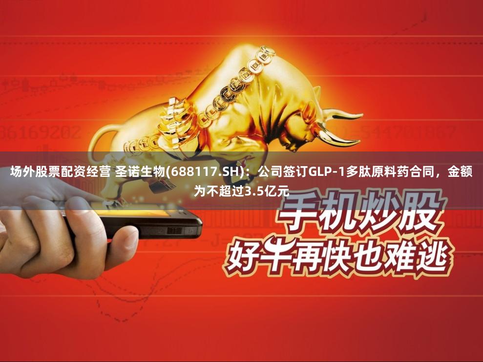 场外股票配资经营 圣诺生物(688117.SH)：公司签订GLP-1多肽原料药合同，金额为不超过3.5亿元