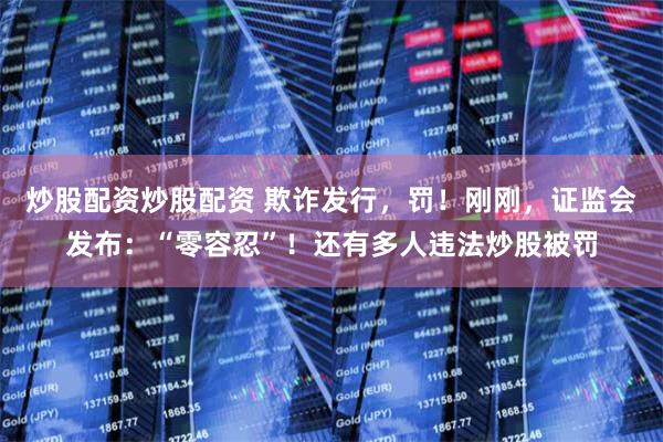 炒股配资炒股配资 欺诈发行，罚！刚刚，证监会发布：“零容忍”！还有多人违法炒股被罚