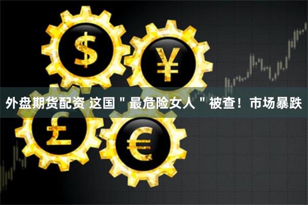 外盘期货配资 这国＂最危险女人＂被查！市场暴跌