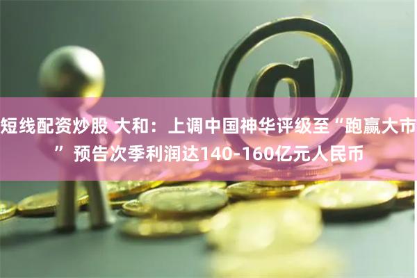 短线配资炒股 大和：上调中国神华评级至“跑赢大市” 预告次季利润达140-160亿元人民币