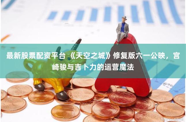 最新股票配资平台 《天空之城》修复版六一公映，宫崎骏与吉卜力的运营魔法