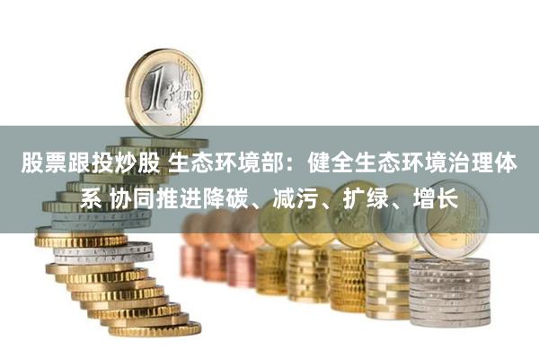 股票跟投炒股 生态环境部：健全生态环境治理体系 协同推进降碳、减污、扩绿、增长