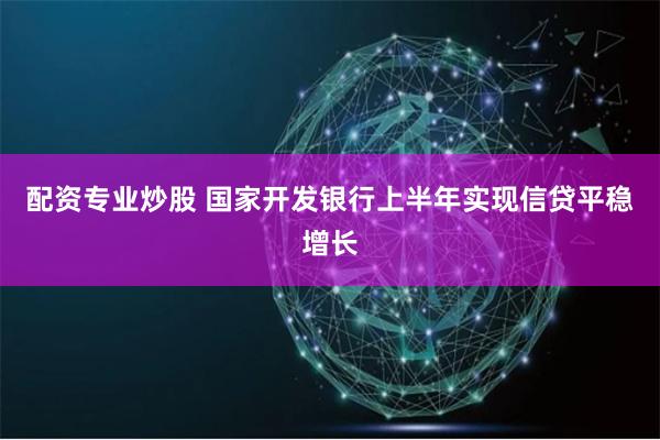 配资专业炒股 国家开发银行上半年实现信贷平稳增长