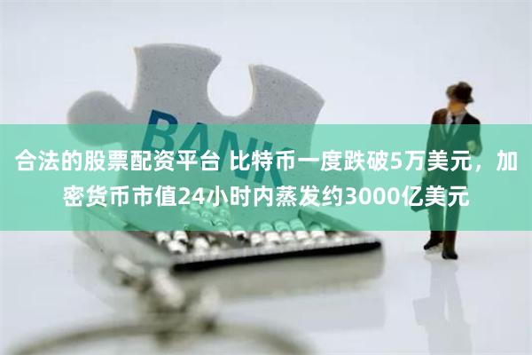 合法的股票配资平台 比特币一度跌破5万美元，加密货币市值24小时内蒸发约3000亿美元