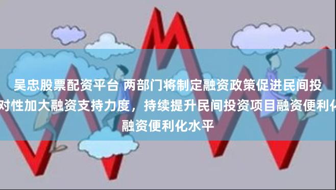 吴忠股票配资平台 两部门将制定融资政策促进民间投资 针对性加大融资支持力度，持续提升民间投资项目融资便利化水平