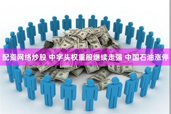 配资网络炒股 中字头权重股继续走强 中国石油涨停