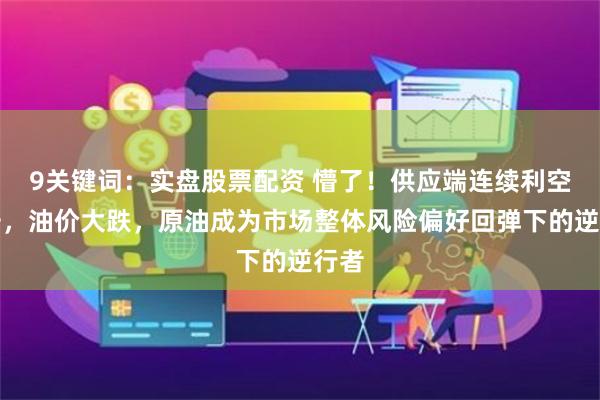 9关键词：实盘股票配资 懵了！供应端连续利空冲击，油价大跌，原油成为市场整体风险偏好回弹下的逆行者