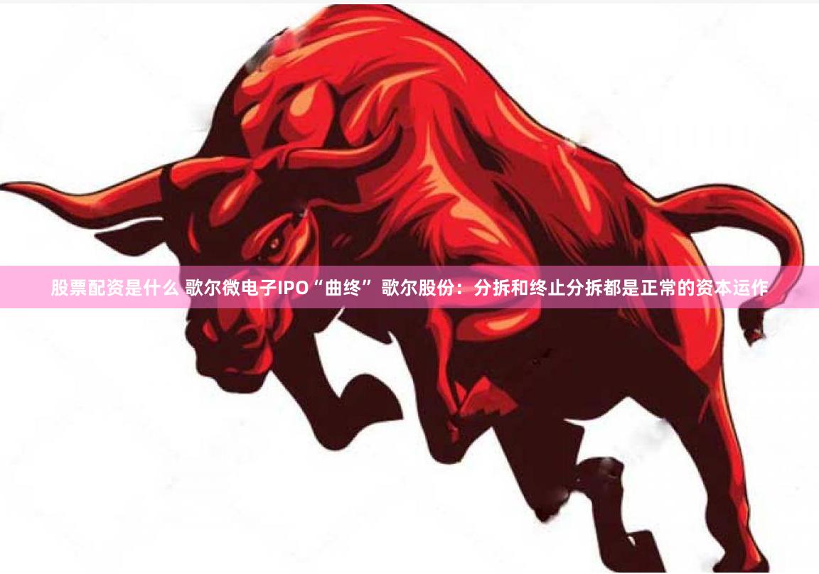 股票配资是什么 歌尔微电子IPO“曲终” 歌尔股份：分拆和终止分拆都是正常的资本运作