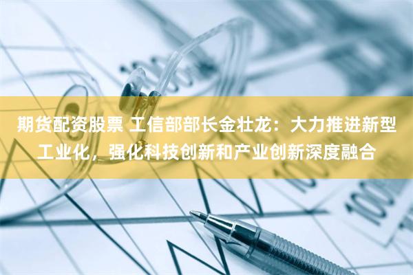 期货配资股票 工信部部长金壮龙：大力推进新型工业化，强化科技创新和产业创新深度融合