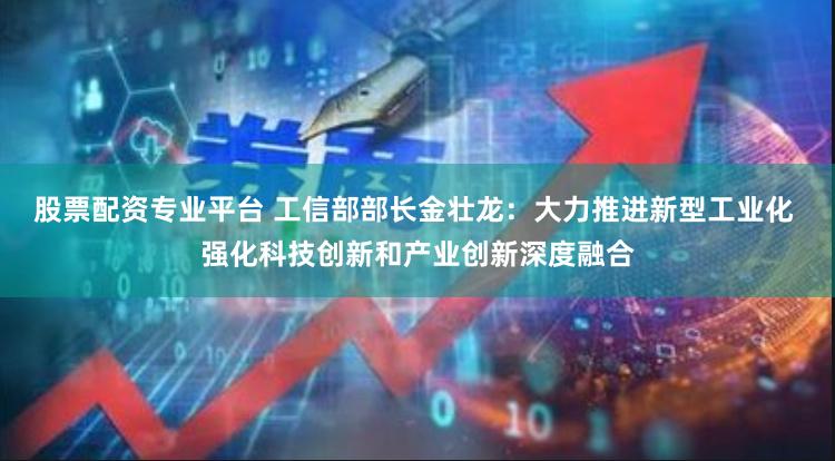 股票配资专业平台 工信部部长金壮龙：大力推进新型工业化 强化科技创新和产业创新深度融合