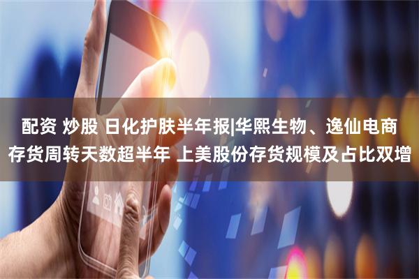 配资 炒股 日化护肤半年报|华熙生物、逸仙电商存货周转天数超半年 上美股份存货规模及占比双增