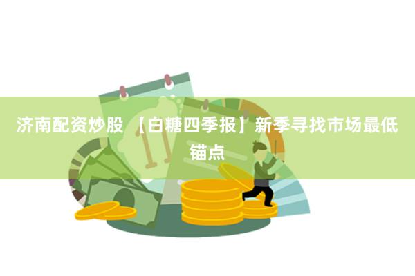 济南配资炒股 【白糖四季报】新季寻找市场最低锚点