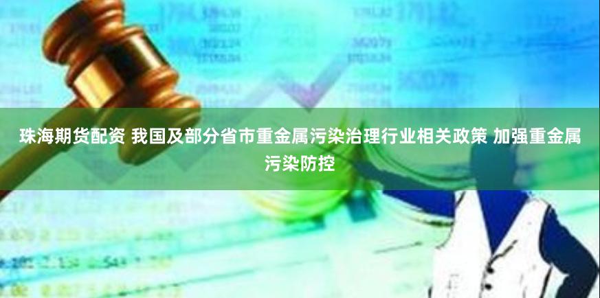 珠海期货配资 我国及部分省市重金属污染治理行业相关政策 加强重金属污染防控