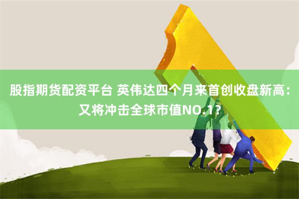股指期货配资平台 英伟达四个月来首创收盘新高：又将冲击全球市值NO.1？