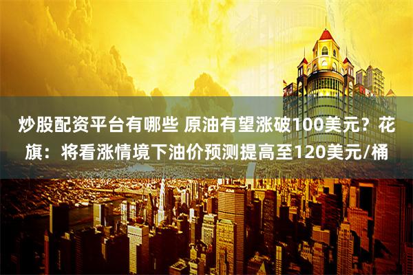 炒股配资平台有哪些 原油有望涨破100美元？花旗：将看涨情境下油价预测提高至120美元/桶